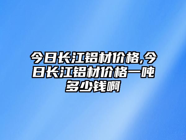 今日長江鋁材價格,今日長江鋁材價格一噸多少錢啊