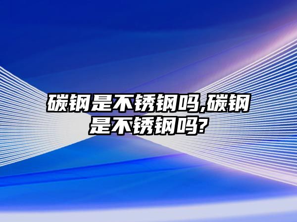 碳鋼是不銹鋼嗎,碳鋼是不銹鋼嗎?