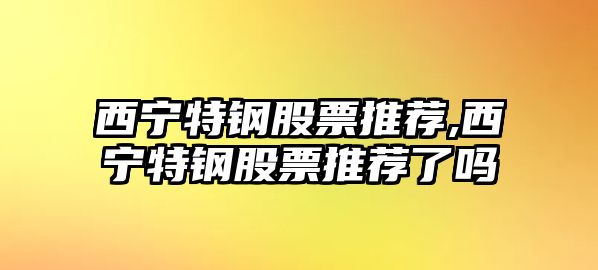 西寧特鋼股票推薦,西寧特鋼股票推薦了嗎