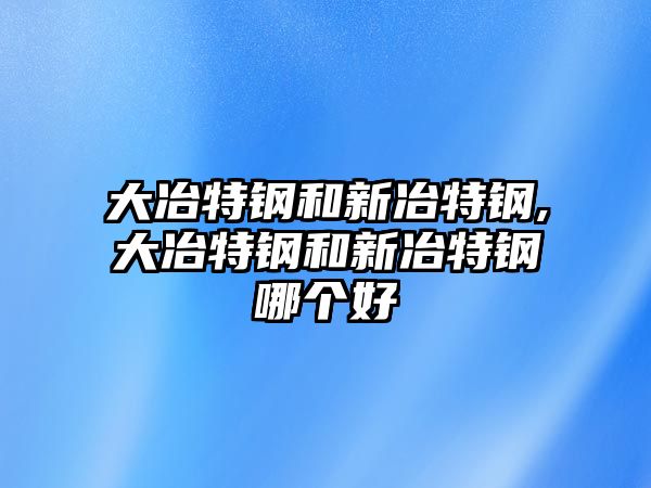 大冶特鋼和新冶特鋼,大冶特鋼和新冶特鋼哪個好