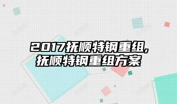 2017撫順特鋼重組,撫順特鋼重組方案