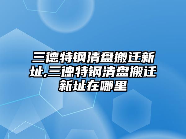 三德特鋼清盤搬遷新址,三德特鋼清盤搬遷新址在哪里