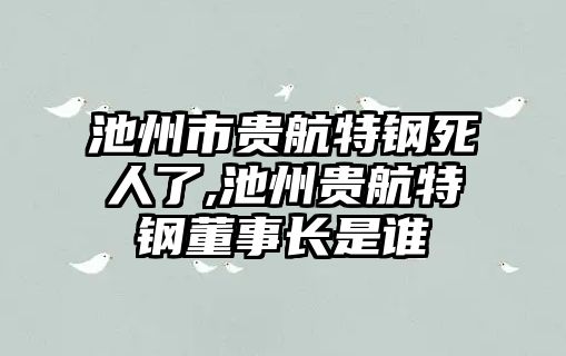 池州市貴航特鋼死人了,池州貴航特鋼董事長是誰