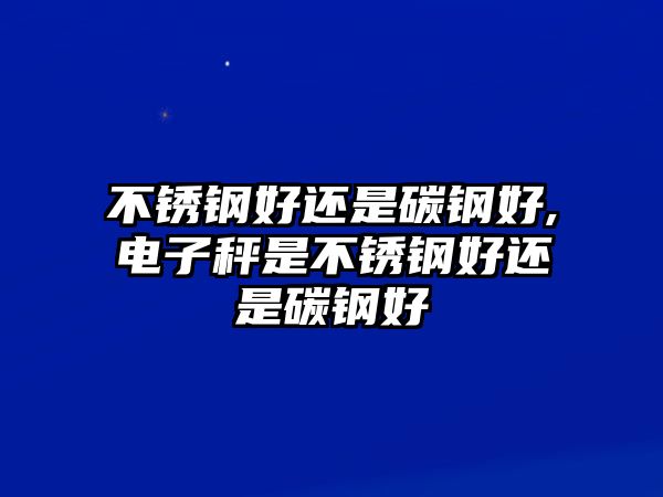 不銹鋼好還是碳鋼好,電子秤是不銹鋼好還是碳鋼好