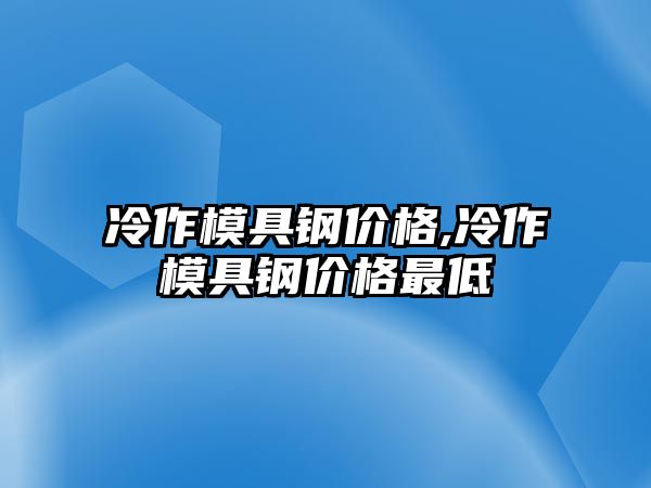 冷作模具鋼價格,冷作模具鋼價格最低