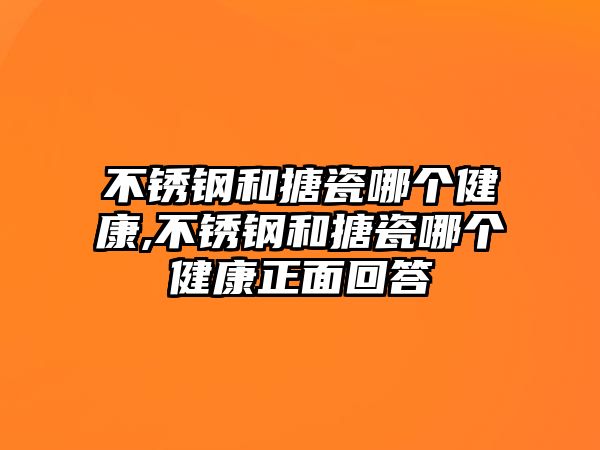 不銹鋼和搪瓷哪個健康,不銹鋼和搪瓷哪個健康正面回答