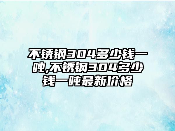 不銹鋼304多少錢一噸,不銹鋼304多少錢一噸最新價格