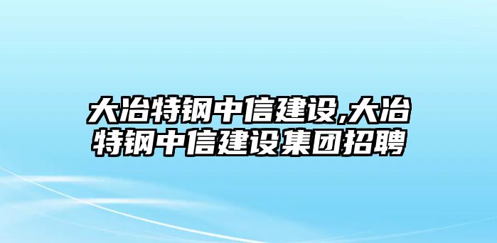 大冶特鋼中信建設(shè),大冶特鋼中信建設(shè)集團(tuán)招聘