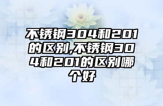 不銹鋼304和201的區(qū)別,不銹鋼304和201的區(qū)別哪個(gè)好