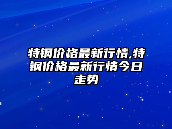 特鋼價格最新行情,特鋼價格最新行情今日走勢