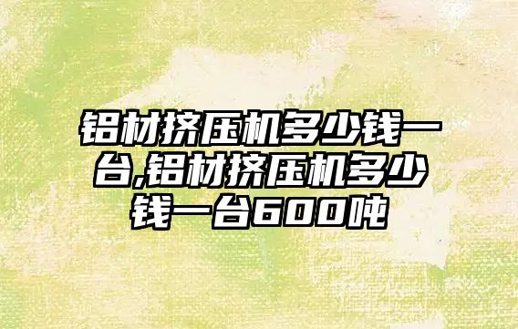 鋁材擠壓機多少錢一臺,鋁材擠壓機多少錢一臺600噸