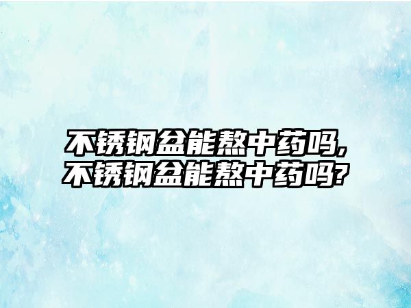 不銹鋼盆能熬中藥嗎,不銹鋼盆能熬中藥嗎?