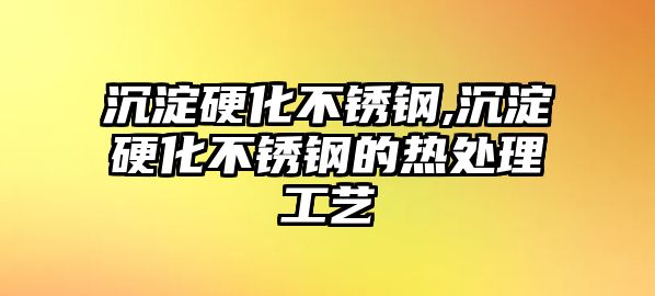 沉淀硬化不銹鋼,沉淀硬化不銹鋼的熱處理工藝