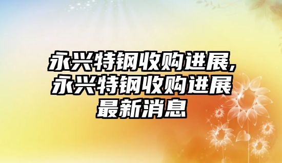 永興特鋼收購(gòu)進(jìn)展,永興特鋼收購(gòu)進(jìn)展最新消息