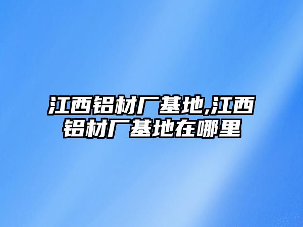 江西鋁材廠基地,江西鋁材廠基地在哪里