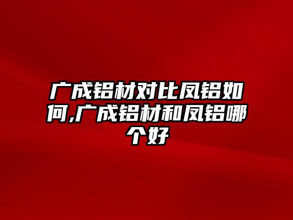 廣成鋁材對比鳳鋁如何,廣成鋁材和鳳鋁哪個好