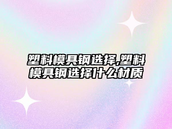 塑料模具鋼選擇,塑料模具鋼選擇什么材質(zhì)