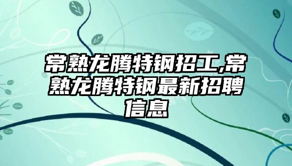 常熟龍騰特鋼招工,常熟龍騰特鋼最新招聘信息