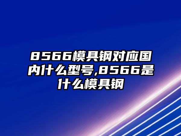 8566模具鋼對應(yīng)國內(nèi)什么型號,8566是什么模具鋼