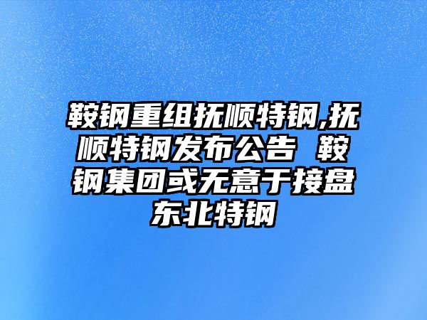 鞍鋼重組撫順特鋼,撫順特鋼發(fā)布公告 鞍鋼集團(tuán)或無意于接盤東北特鋼