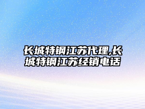 長(zhǎng)城特鋼江蘇代理,長(zhǎng)城特鋼江蘇經(jīng)銷(xiāo)電話