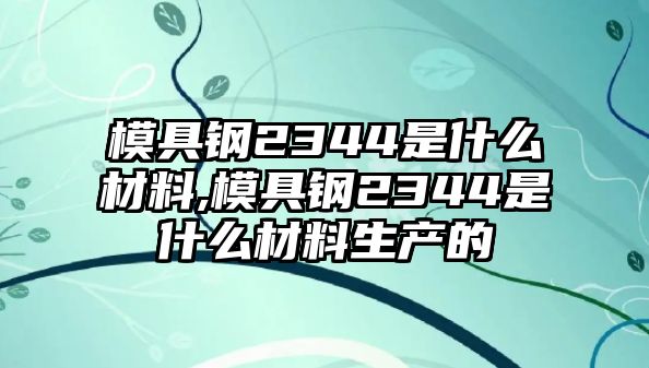 模具鋼2344是什么材料,模具鋼2344是什么材料生產(chǎn)的