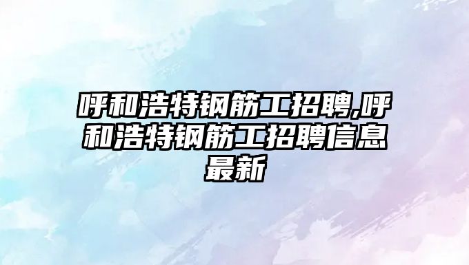 呼和浩特鋼筋工招聘,呼和浩特鋼筋工招聘信息最新