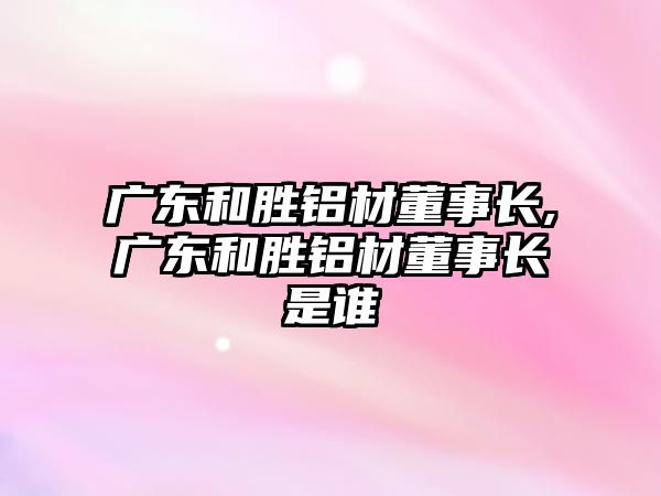 廣東和勝鋁材董事長,廣東和勝鋁材董事長是誰