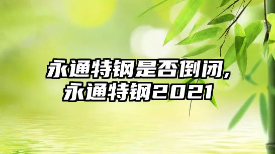 永通特鋼是否倒閉,永通特鋼2021