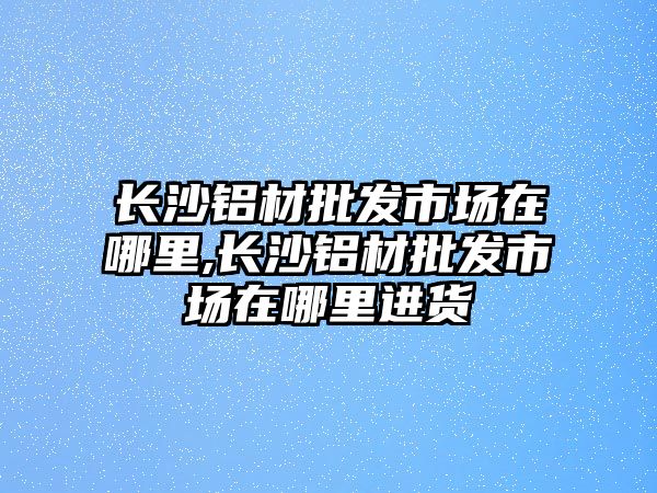 長沙鋁材批發(fā)市場在哪里,長沙鋁材批發(fā)市場在哪里進貨