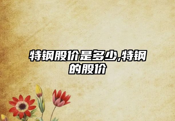 特鋼股價(jià)是多少,特鋼的股價(jià)