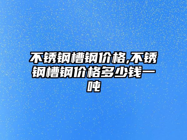 不銹鋼槽鋼價格,不銹鋼槽鋼價格多少錢一噸