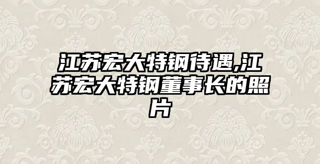 江蘇宏大特鋼待遇,江蘇宏大特鋼董事長(zhǎng)的照片