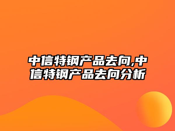 中信特鋼產(chǎn)品去向,中信特鋼產(chǎn)品去向分析