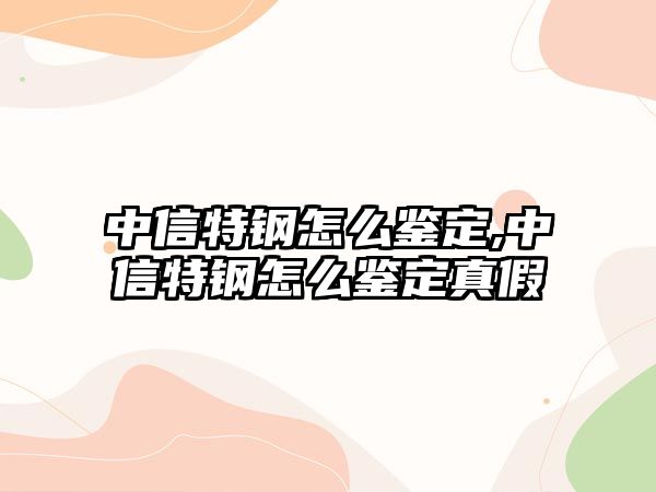 中信特鋼怎么鑒定,中信特鋼怎么鑒定真假