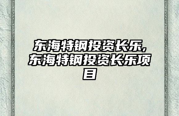 東海特鋼投資長(zhǎng)樂(lè),東海特鋼投資長(zhǎng)樂(lè)項(xiàng)目