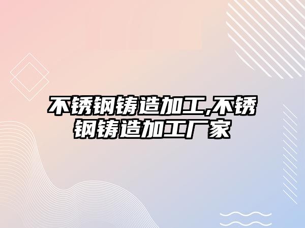 不銹鋼鑄造加工,不銹鋼鑄造加工廠家