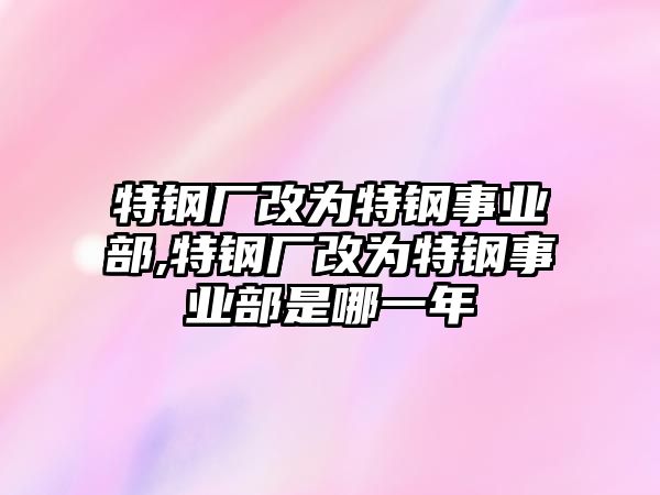 特鋼廠改為特鋼事業(yè)部,特鋼廠改為特鋼事業(yè)部是哪一年