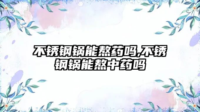 不銹鋼鍋能熬藥嗎,不銹鋼鍋能熬中藥嗎