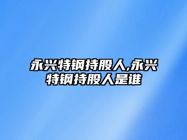 永興特鋼持股人,永興特鋼持股人是誰