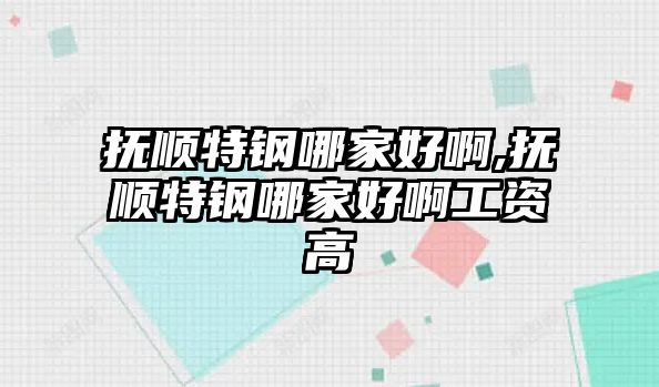 撫順特鋼哪家好啊,撫順特鋼哪家好啊工資高