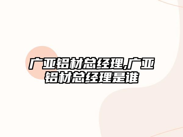 廣亞鋁材總經理,廣亞鋁材總經理是誰