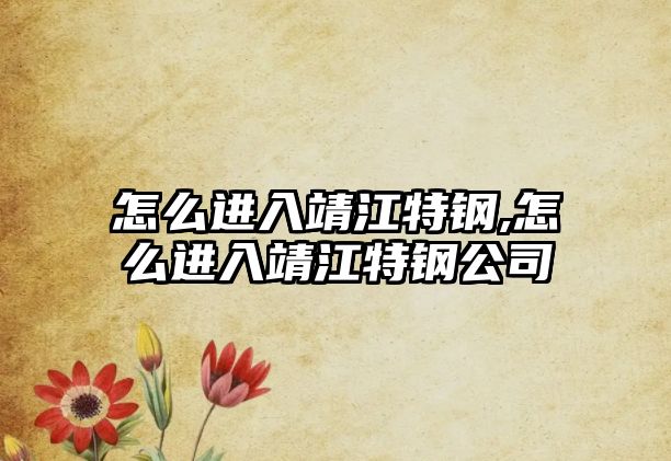 怎么進入靖江特鋼,怎么進入靖江特鋼公司