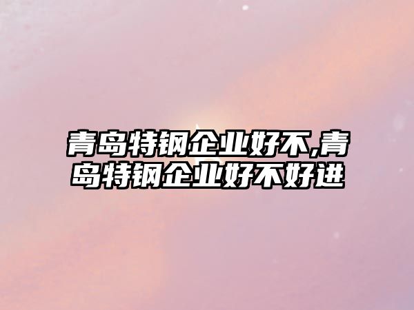 青島特鋼企業(yè)好不,青島特鋼企業(yè)好不好進