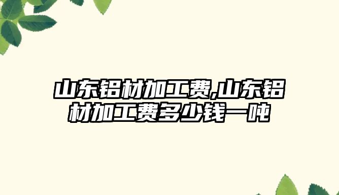 山東鋁材加工費,山東鋁材加工費多少錢一噸