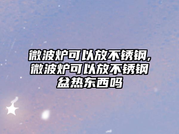 微波爐可以放不銹鋼,微波爐可以放不銹鋼盆熱東西嗎