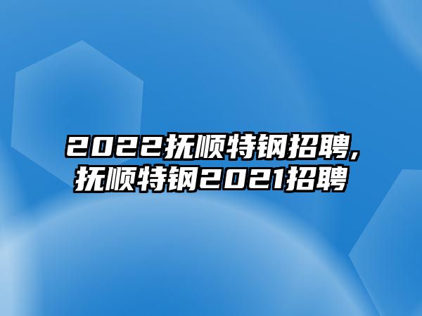 2022撫順特鋼招聘,撫順特鋼2021招聘