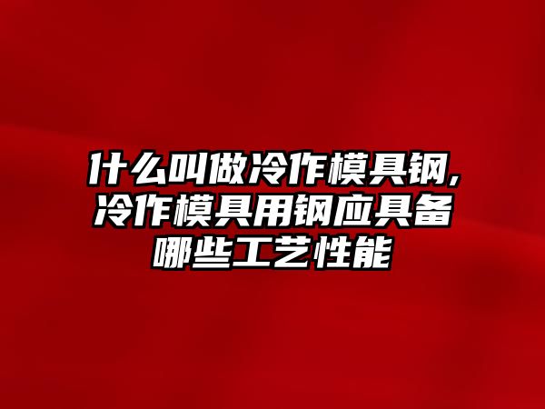 什么叫做冷作模具鋼,冷作模具用鋼應(yīng)具備哪些工藝性能