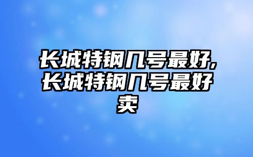 長城特鋼幾號最好,長城特鋼幾號最好賣