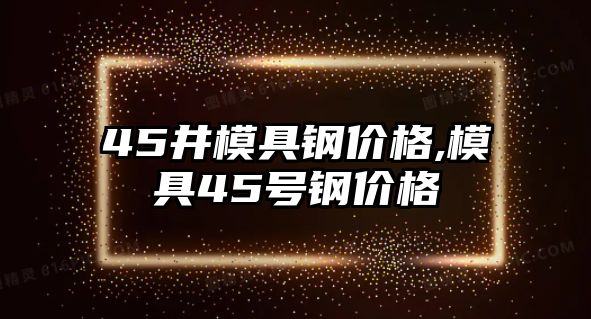 45井模具鋼價格,模具45號鋼價格